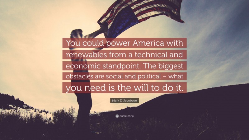 Mark Z. Jacobson Quote: “You could power America with renewables from a technical and economic standpoint. The biggest obstacles are social and political – what you need is the will to do it.”