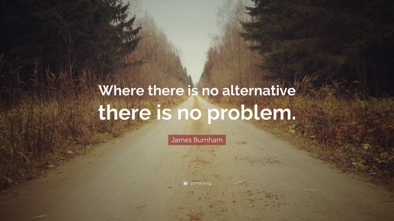 James Burnham Quote: “Where there is no alternative there is no problem.”