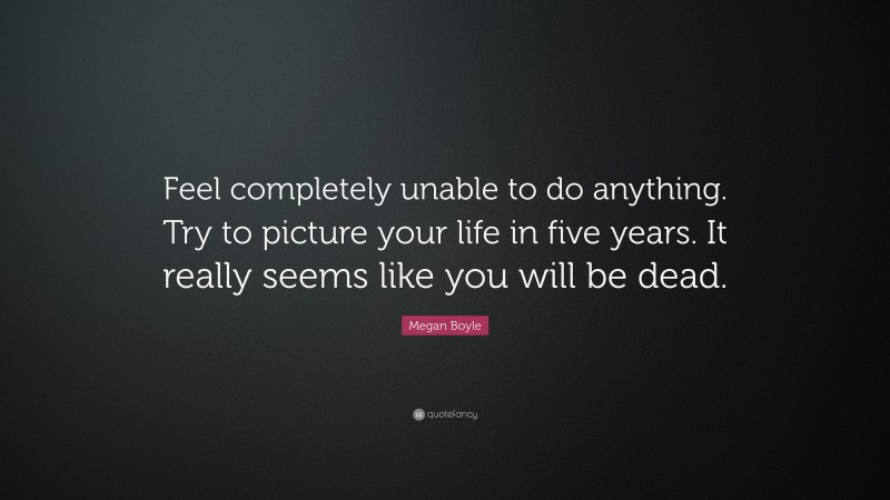Megan Boyle Quote: “Feel completely unable to do anything. Try to picture your life in five years. It really seems like you will be dead.”