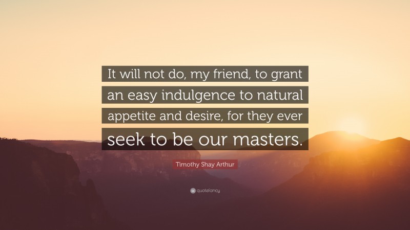 Timothy Shay Arthur Quote: “It will not do, my friend, to grant an easy indulgence to natural appetite and desire, for they ever seek to be our masters.”