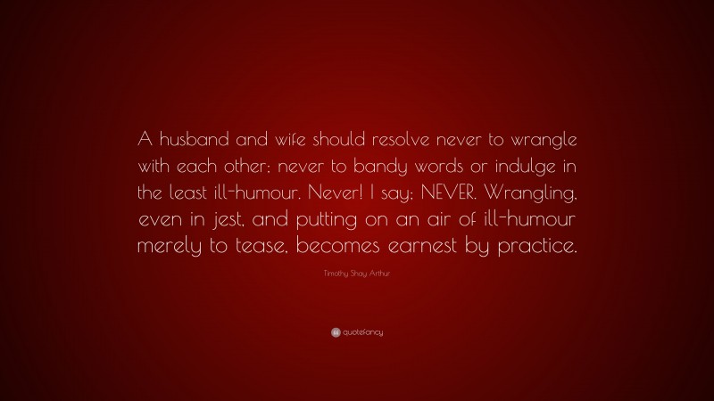 Timothy Shay Arthur Quote: “A husband and wife should resolve never to wrangle with each other; never to bandy words or indulge in the least ill-humour. Never! I say; NEVER. Wrangling, even in jest, and putting on an air of ill-humour merely to tease, becomes earnest by practice.”