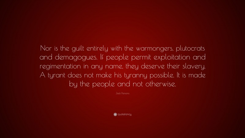 Jack Parsons Quote: “Nor is the guilt entirely with the warmongers, plutocrats and demagogues. If people permit exploitation and regimentation in any name, they deserve their slavery. A tyrant does not make his tyranny possible. It is made by the people and not otherwise.”