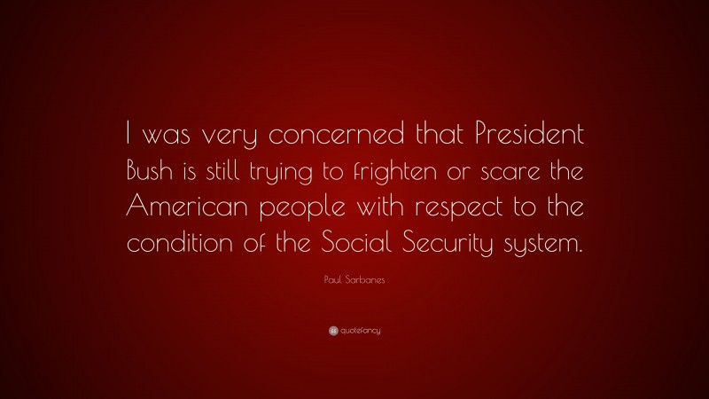 Paul Sarbanes Quote: “I was very concerned that President Bush is still trying to frighten or scare the American people with respect to the condition of the Social Security system.”