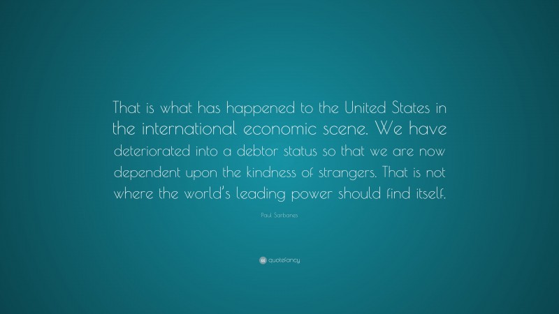 Paul Sarbanes Quote: “That is what has happened to the United States in the international economic scene. We have deteriorated into a debtor status so that we are now dependent upon the kindness of strangers. That is not where the world’s leading power should find itself.”