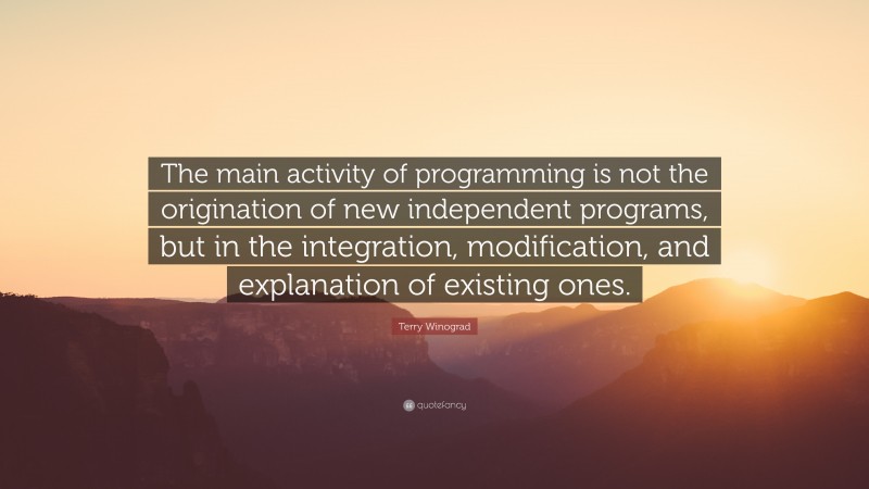 Terry Winograd Quote: “The main activity of programming is not the origination of new independent programs, but in the integration, modification, and explanation of existing ones.”