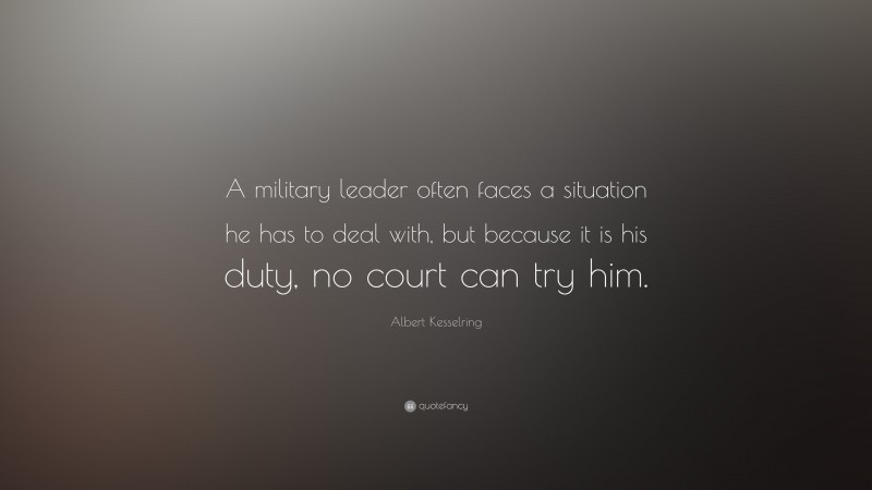 Albert Kesselring Quote: “A military leader often faces a situation he has to deal with, but because it is his duty, no court can try him.”