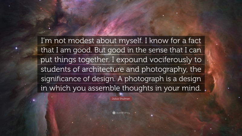 Julius Shulman Quote: “I’m not modest about myself. I know for a fact that I am good. But good in the sense that I can put things together. I expound vociferously to students of architecture and photography, the significance of design. A photograph is a design in which you assemble thoughts in your mind.”