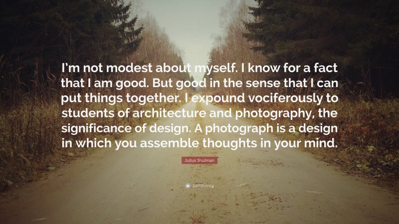 Julius Shulman Quote: “I’m not modest about myself. I know for a fact that I am good. But good in the sense that I can put things together. I expound vociferously to students of architecture and photography, the significance of design. A photograph is a design in which you assemble thoughts in your mind.”