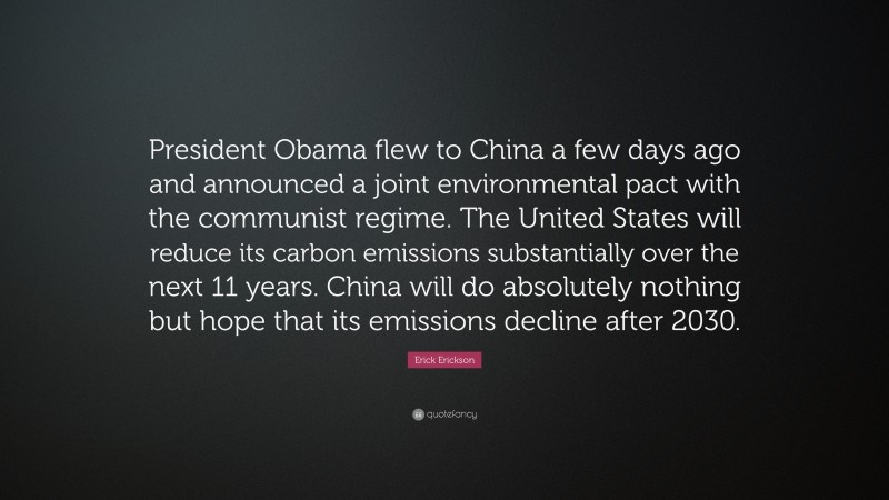 Erick Erickson Quote: “President Obama flew to China a few days ago and announced a joint environmental pact with the communist regime. The United States will reduce its carbon emissions substantially over the next 11 years. China will do absolutely nothing but hope that its emissions decline after 2030.”