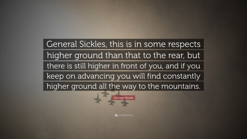 George Meade Quote: “General Sickles, this is in some respects higher ground than that to the rear, but there is still higher in front of you, and if you keep on advancing you will find constantly higher ground all the way to the mountains.”