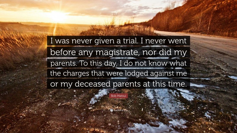 Bob Matsui Quote: “I was never given a trial. I never went before any magistrate, nor did my parents. To this day, I do not know what the charges that were lodged against me or my deceased parents at this time.”