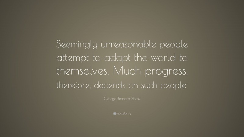 George Bernard Shaw Quote: “Seemingly unreasonable people attempt to adapt the world to themselves. Much progress, therefore, depends on such people.”