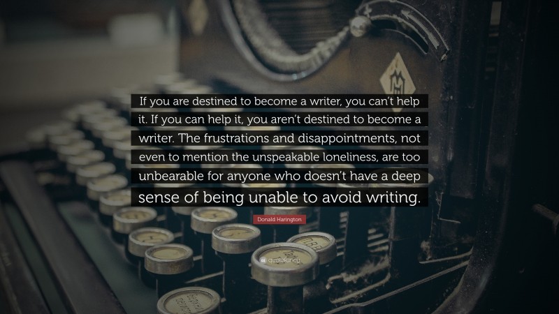 Donald Harington Quote: “If you are destined to become a writer, you can’t help it. If you can help it, you aren’t destined to become a writer. The frustrations and disappointments, not even to mention the unspeakable loneliness, are too unbearable for anyone who doesn’t have a deep sense of being unable to avoid writing.”
