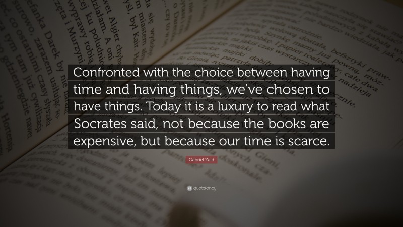 Gabriel Zaid Quote: “Confronted with the choice between having time and having things, we’ve chosen to have things. Today it is a luxury to read what Socrates said, not because the books are expensive, but because our time is scarce.”
