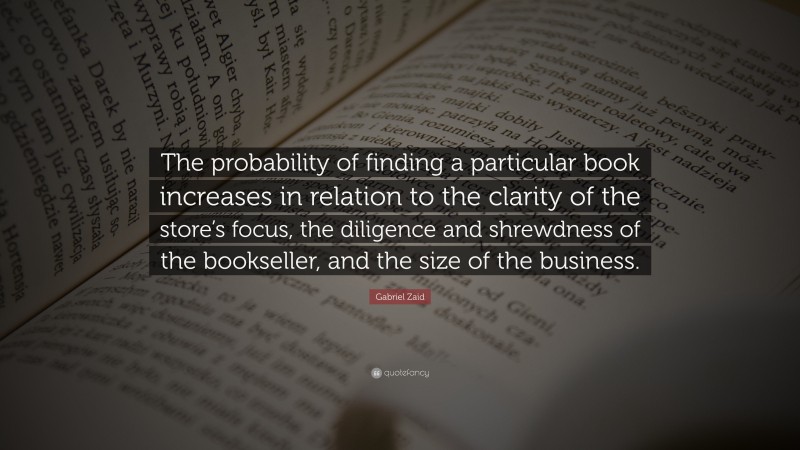 Gabriel Zaid Quote: “The probability of finding a particular book increases in relation to the clarity of the store’s focus, the diligence and shrewdness of the bookseller, and the size of the business.”