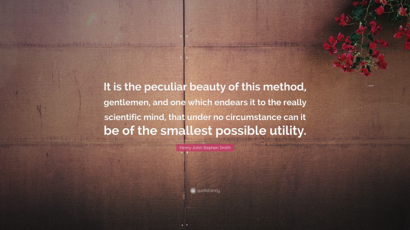 Henry John Stephen Smith Quote: “It is the peculiar beauty of this method, gentlemen, and one which endears it to the really scientific mind, that under no circumstance can it be of the smallest possible utility.”