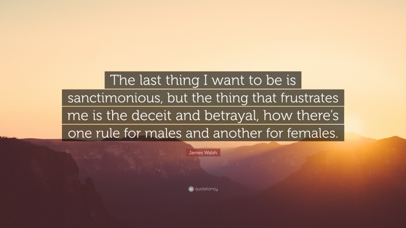 James Walsh Quote: “The last thing I want to be is sanctimonious, but the thing that frustrates me is the deceit and betrayal, how there’s one rule for males and another for females.”