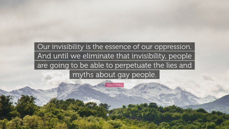 Jean O'Leary Quote: “Our invisibility is the essence of our oppression. And until we eliminate that invisibility, people are going to be able to perpetuate the lies and myths about gay people.”