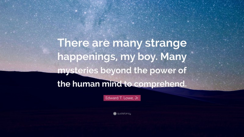 Edward T. Lowe, Jr. Quote: “There are many strange happenings, my boy. Many mysteries beyond the power of the human mind to comprehend.”