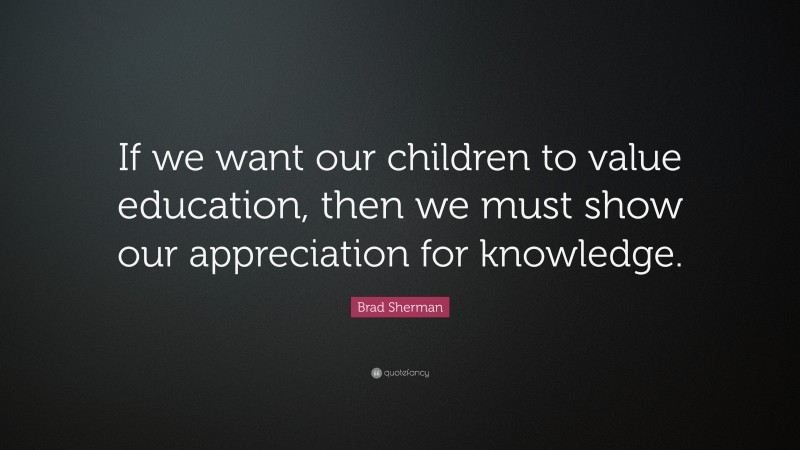 Brad Sherman Quote: “If we want our children to value education, then we must show our appreciation for knowledge.”