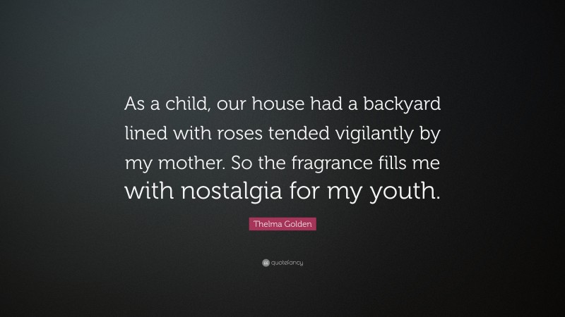 Thelma Golden Quote: “As a child, our house had a backyard lined with roses tended vigilantly by my mother. So the fragrance fills me with nostalgia for my youth.”