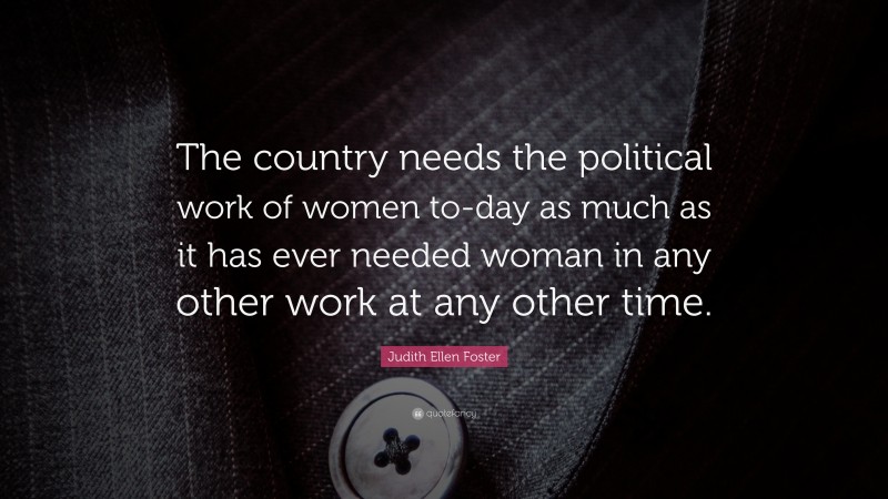 Judith Ellen Foster Quote: “The country needs the political work of women to-day as much as it has ever needed woman in any other work at any other time.”