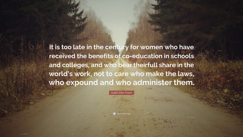 Judith Ellen Foster Quote: “It is too late in the century for women who have received the benefits of co-education in schools and colleges, and who bear theirfull share in the world’s work, not to care who make the laws, who expound and who administer them.”