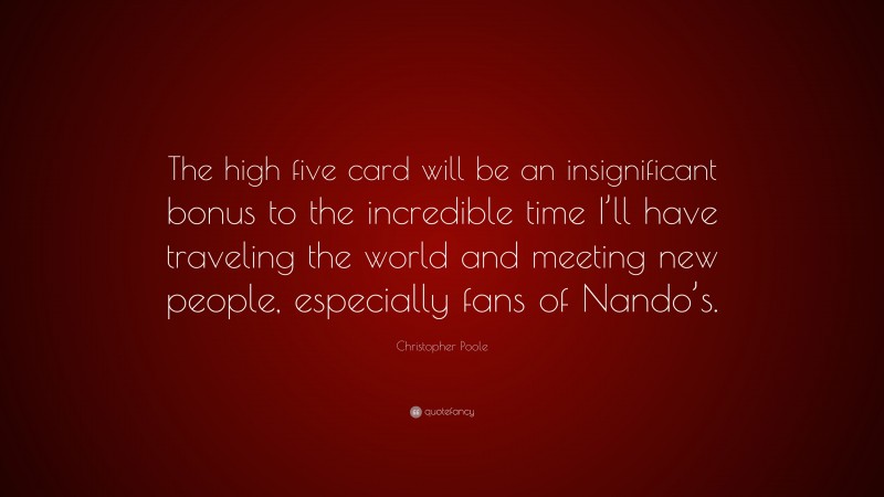 Christopher Poole Quote: “The high five card will be an insignificant bonus to the incredible time I’ll have traveling the world and meeting new people, especially fans of Nando’s.”
