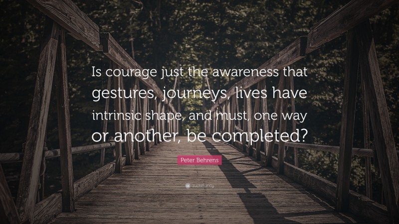 Peter Behrens Quote: “Is courage just the awareness that gestures, journeys, lives have intrinsic shape, and must, one way or another, be completed?”