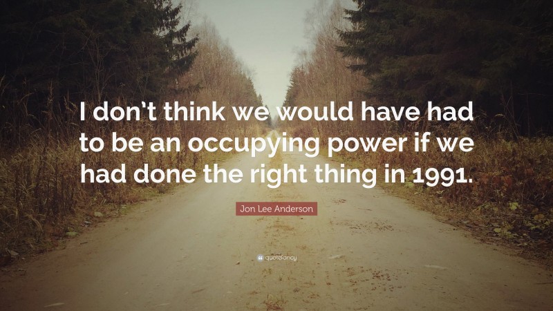 Jon Lee Anderson Quote: “I don’t think we would have had to be an occupying power if we had done the right thing in 1991.”