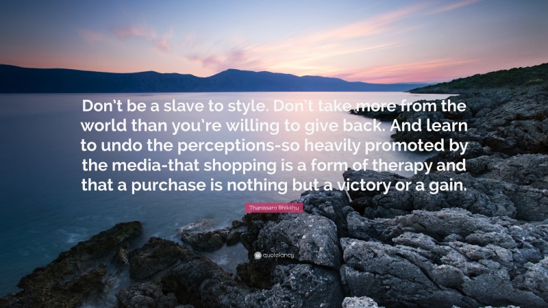 Thanissaro Bhikkhu Quote: “Don’t be a slave to style. Don’t take more from the world than you’re willing to give back. And learn to undo the perceptions-so heavily promoted by the media-that shopping is a form of therapy and that a purchase is nothing but a victory or a gain.”