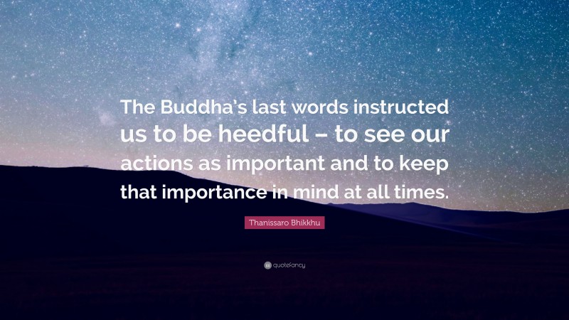 Thanissaro Bhikkhu Quote: “The Buddha’s last words instructed us to be heedful – to see our actions as important and to keep that importance in mind at all times.”