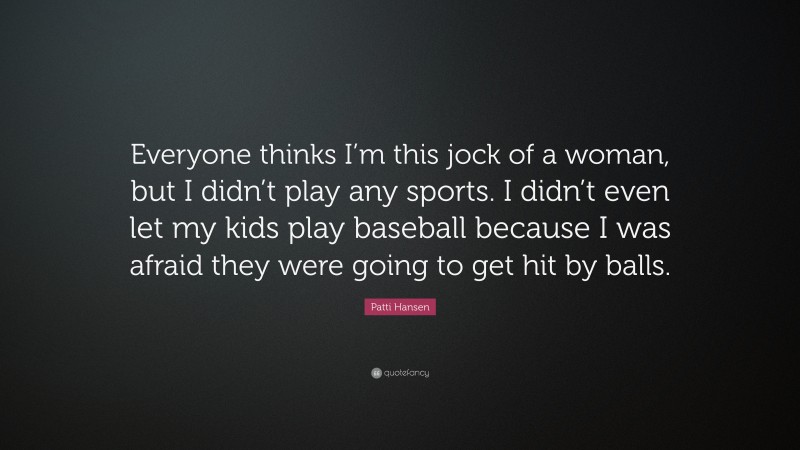 Patti Hansen Quote: “Everyone thinks I’m this jock of a woman, but I didn’t play any sports. I didn’t even let my kids play baseball because I was afraid they were going to get hit by balls.”