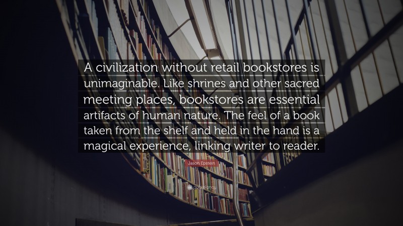 Jason Epstein Quote: “A civilization without retail bookstores is unimaginable. Like shrines and other sacred meeting places, bookstores are essential artifacts of human nature. The feel of a book taken from the shelf and held in the hand is a magical experience, linking writer to reader.”
