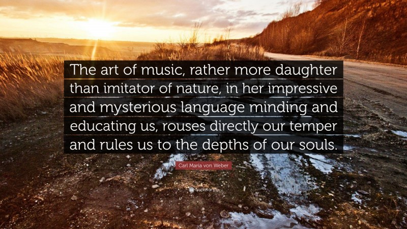 Carl Maria von Weber Quote: “The art of music, rather more daughter than imitator of nature, in her impressive and mysterious language minding and educating us, rouses directly our temper and rules us to the depths of our souls.”