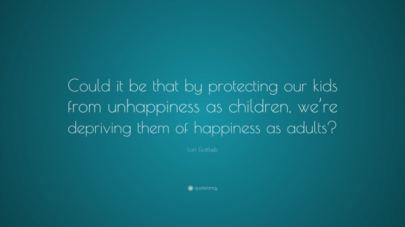 Lori Gottlieb Quote: “Could it be that by protecting our kids from unhappiness as children, we’re depriving them of happiness as adults?”