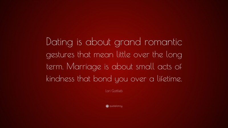Lori Gottlieb Quote: “Dating is about grand romantic gestures that mean little over the long term. Marriage is about small acts of kindness that bond you over a lifetime.”