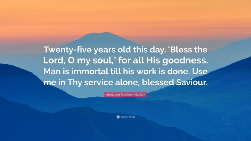 Alexander Murdoch Mackay Quote: “Twenty-five years old this day. ‘Bless the Lord, O my soul,’ for all His goodness. Man is immortal till his work is done. Use me in Thy service alone, blessed Saviour.”