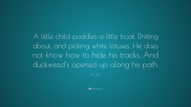 Bai Juyi Quote: “A little child paddles a little boat, Drifting about, and picking white lotuses. He does not know how to hide his tracks, And duckweed’s opened up along his path.”