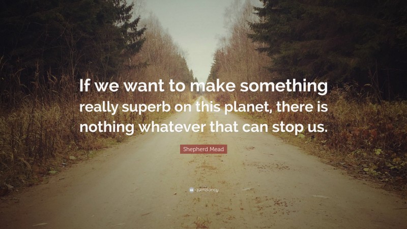 Shepherd Mead Quote: “If we want to make something really superb on this planet, there is nothing whatever that can stop us.”