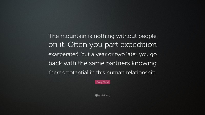 Greg Child Quote: “The mountain is nothing without people on it. Often you part expedition exasperated, but a year or two later you go back with the same partners knowing there’s potential in this human relationship.”