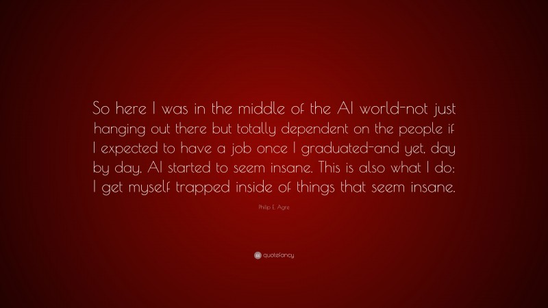 Philip E. Agre Quote: “So here I was in the middle of the AI world-not just hanging out there but totally dependent on the people if I expected to have a job once I graduated-and yet, day by day, AI started to seem insane. This is also what I do: I get myself trapped inside of things that seem insane.”