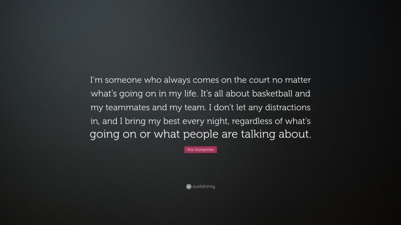 Kris Humphries Quote: “I’m someone who always comes on the court no matter what’s going on in my life. It’s all about basketball and my teammates and my team. I don’t let any distractions in, and I bring my best every night, regardless of what’s going on or what people are talking about.”