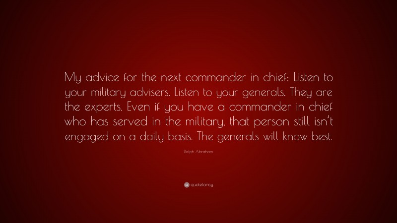 Ralph Abraham Quote: “My advice for the next commander in chief: Listen to your military advisers. Listen to your generals. They are the experts. Even if you have a commander in chief who has served in the military, that person still isn’t engaged on a daily basis. The generals will know best.”