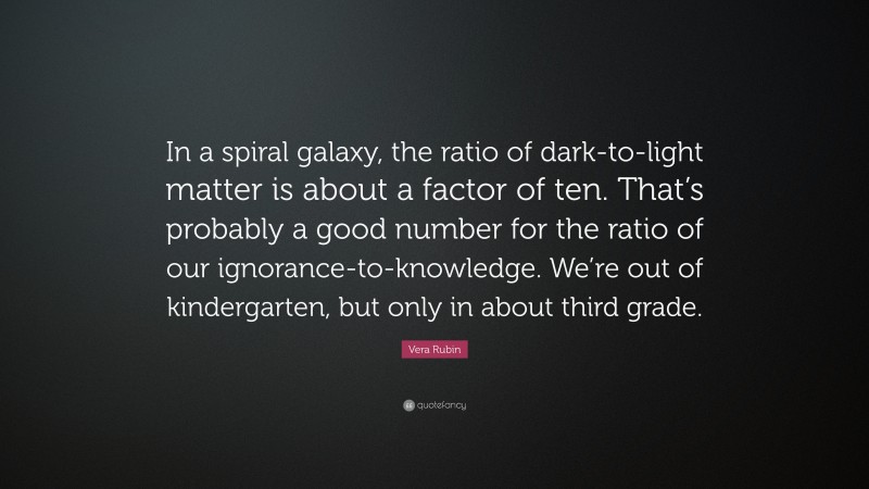 Vera Rubin Quote: “In a spiral galaxy, the ratio of dark-to-light matter is about a factor of ten. That’s probably a good number for the ratio of our ignorance-to-knowledge. We’re out of kindergarten, but only in about third grade.”