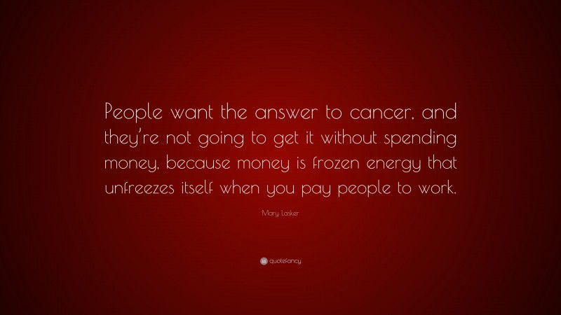 Mary Lasker Quote: “People want the answer to cancer, and they’re not going to get it without spending money, because money is frozen energy that unfreezes itself when you pay people to work.”