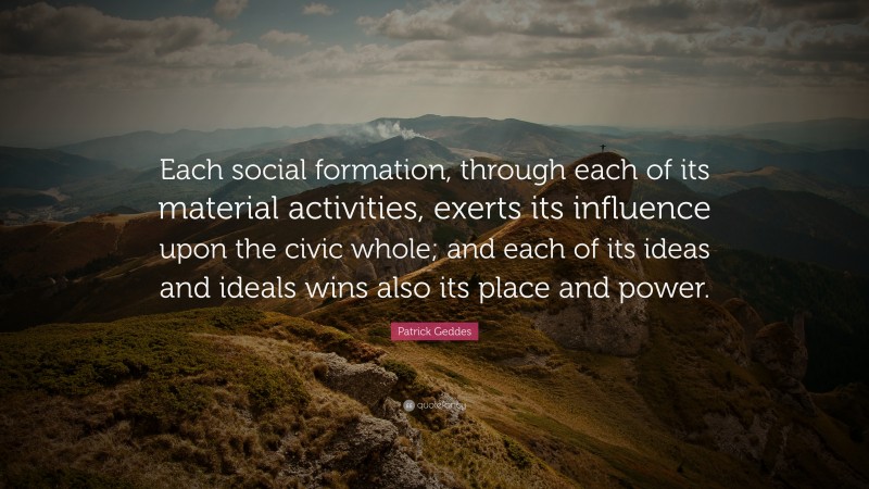 Patrick Geddes Quote: “Each social formation, through each of its material activities, exerts its influence upon the civic whole; and each of its ideas and ideals wins also its place and power.”