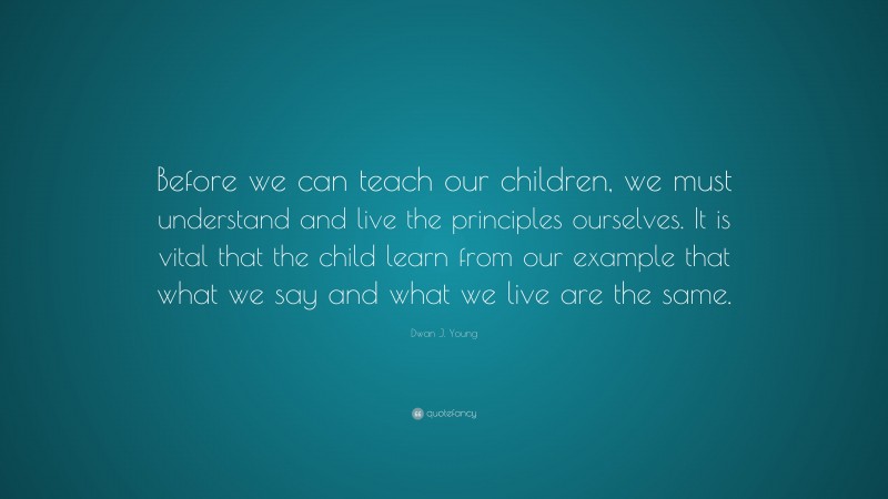 Dwan J. Young Quote: “Before we can teach our children, we must understand and live the principles ourselves. It is vital that the child learn from our example that what we say and what we live are the same.”