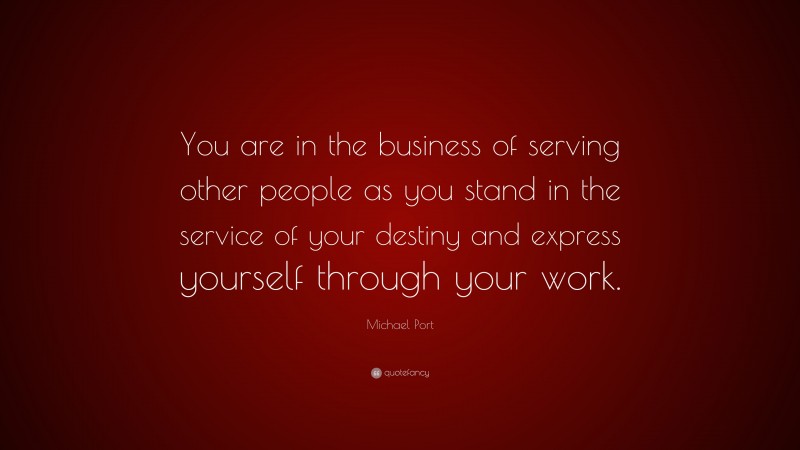 Michael Port Quote: “You are in the business of serving other people as you stand in the service of your destiny and express yourself through your work.”