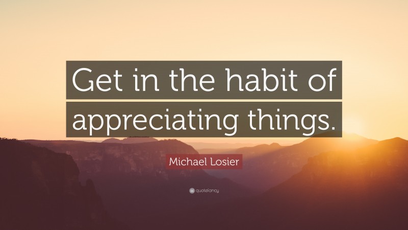 Michael Losier Quote: “Get in the habit of appreciating things.”